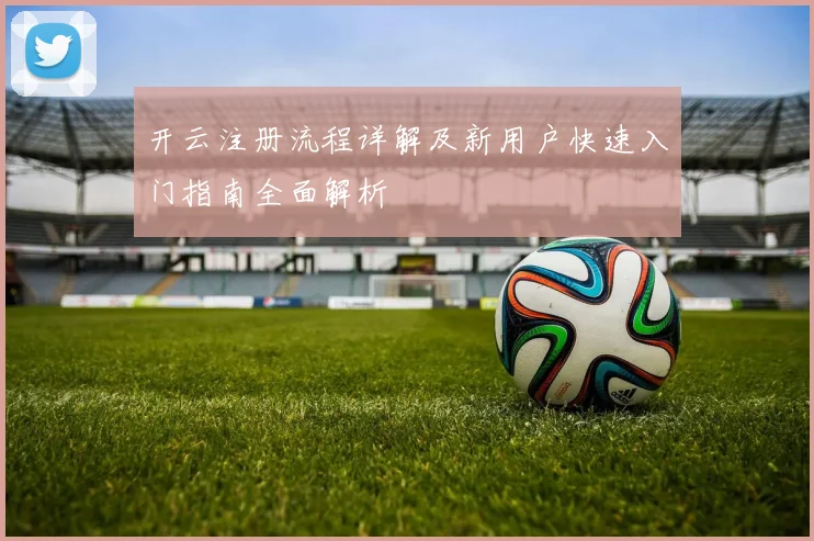 开云注册流程详解及新用户快速入门指南全面解析