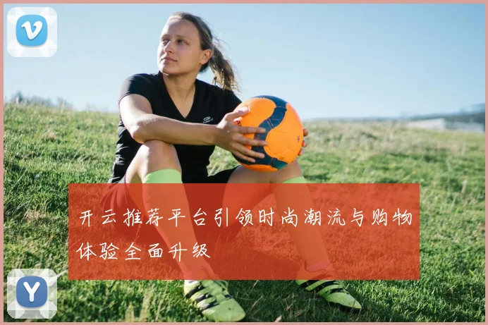 开云推荐平台引领时尚潮流与购物体验全面升级