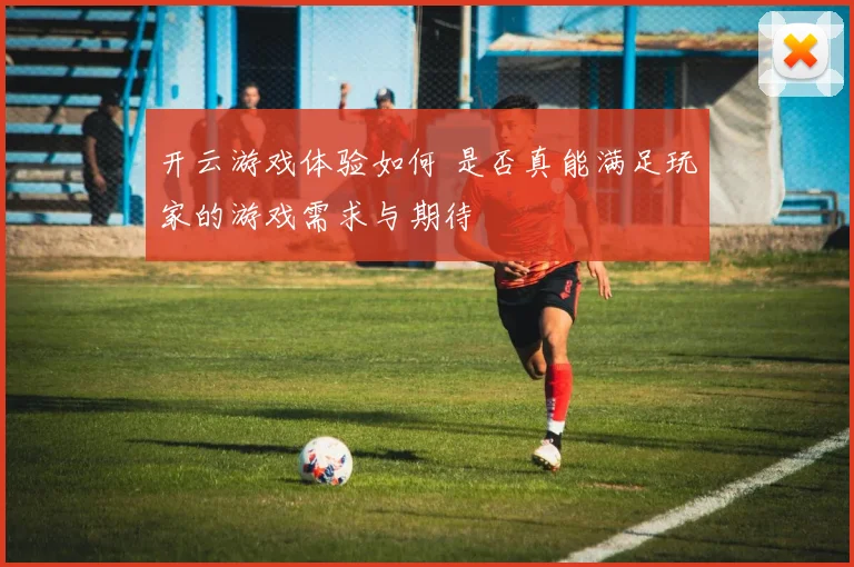 开云游戏体验如何 是否真能满足玩家的游戏需求与期待