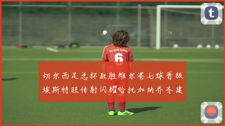 切尔西足总杯狂胜维尔港七球晋级埃斯特旺传射闪耀哈托加纳乔齐建功