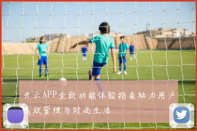 开云APP全新功能体验指南助力用户高效管理与时尚生活