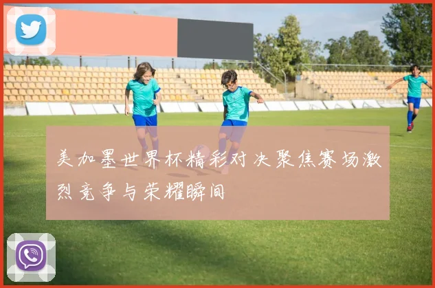 美加墨世界杯精彩对决聚焦赛场激烈竞争与荣耀瞬间