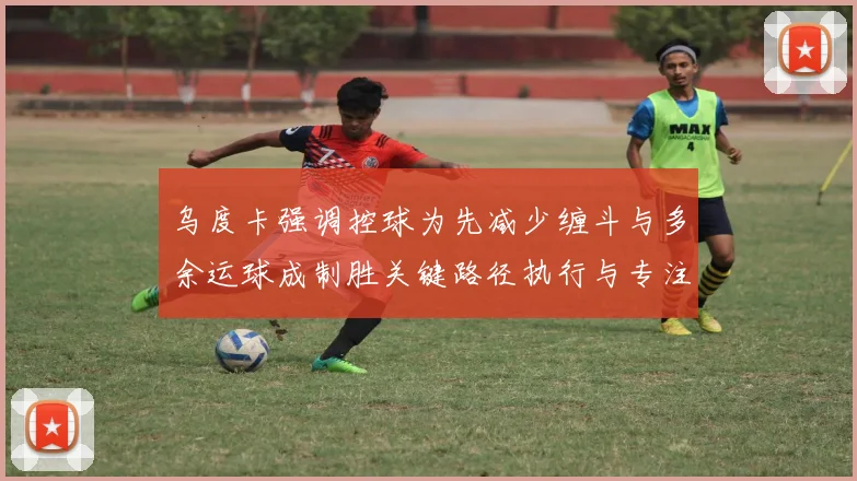 乌度卡强调控球为先减少缠斗与多余运球成制胜关键路径执行与专注