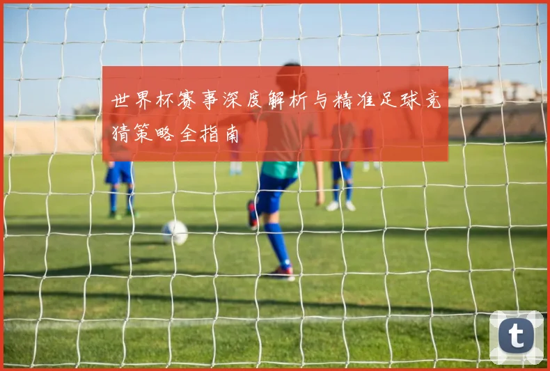 世界杯赛事深度解析与精准足球竞猜策略全指南