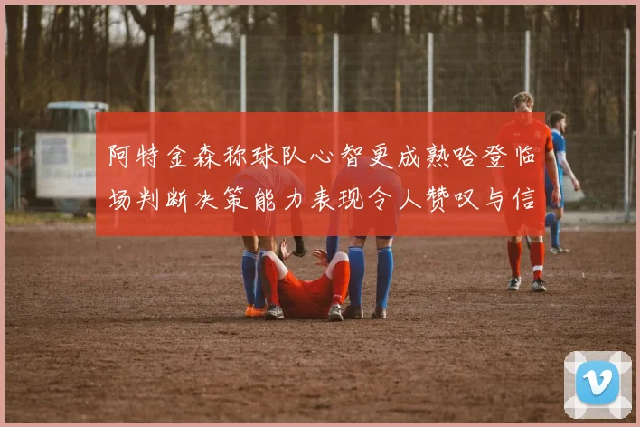 阿特金森称球队心智更成熟哈登临场判断决策能力表现令人赞叹与信赖