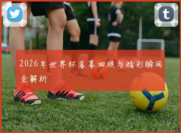 2026年世界杯落幕回顾与精彩瞬间全解析