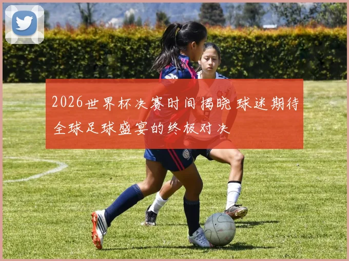 2026世界杯决赛时间揭晓 球迷期待全球足球盛宴的终极对决