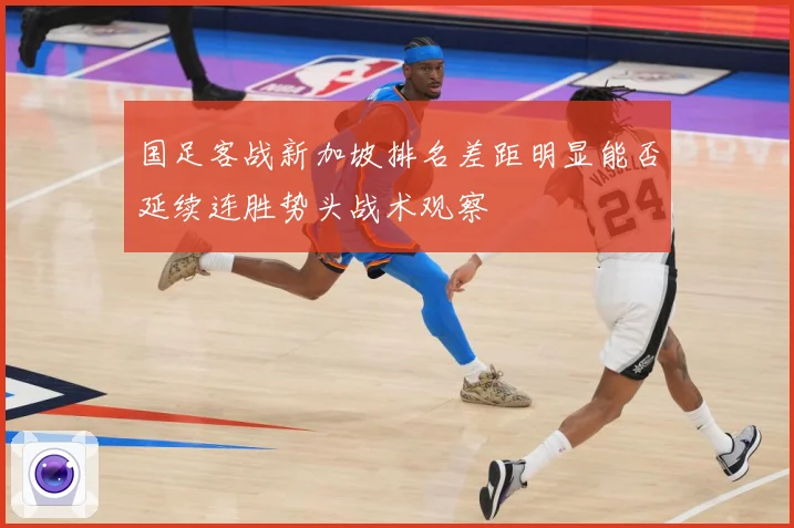国足客战新加坡排名差距明显能否延续连胜势头战术观察