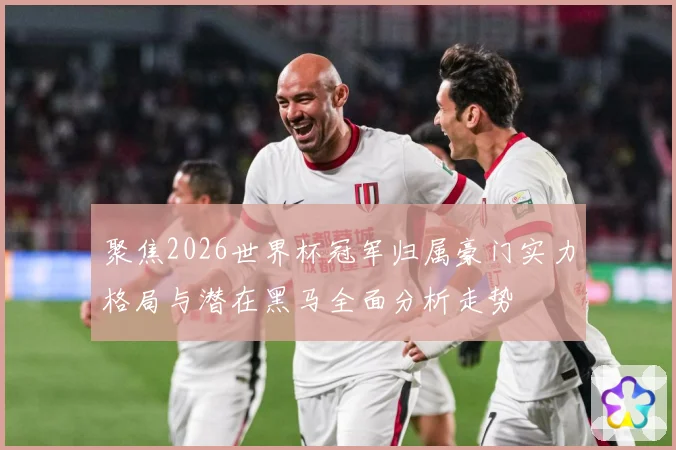 聚焦2026世界杯冠军归属豪门实力格局与潜在黑马全面分析走势
