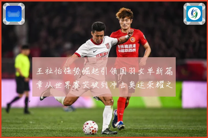 王祉怡强势崛起引领国羽女单新篇章从世界赛突破到冲击奥运荣耀之路解析