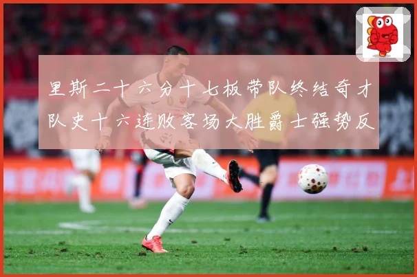 里斯二十六分十七板带队终结奇才队史十六连败客场大胜爵士强势反专题观察