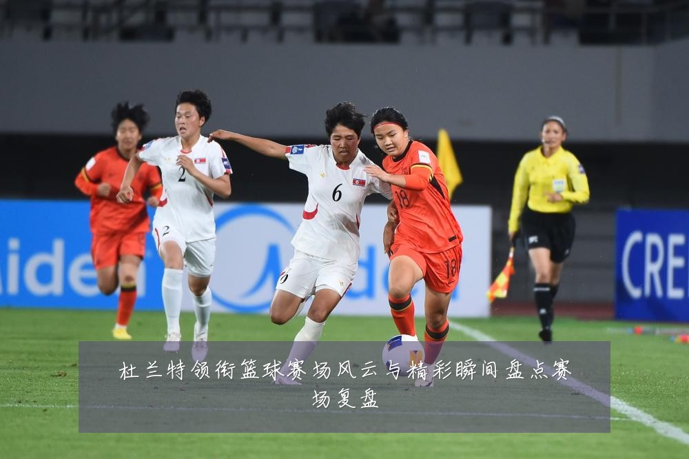 杜兰特领衔篮球赛场风云与精彩瞬间盘点赛场复盘